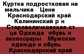 Куртка подростковая на мальчика › Цена ­ 2 500 - Краснодарский край, Калининский р-н, Старовеличковская ст-ца Одежда, обувь и аксессуары » Мужская одежда и обувь   . Краснодарский край